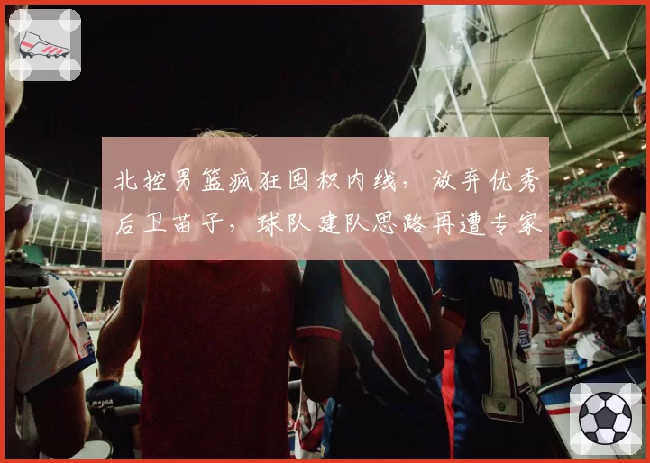 北控男篮疯狂囤积内线,放弃优秀后卫苗子,球队建队思路再遭专家炮轰