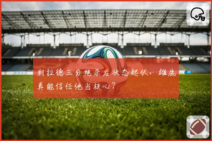 利拉德三分绝杀后状态起伏，雄鹿真能信任他当核心？