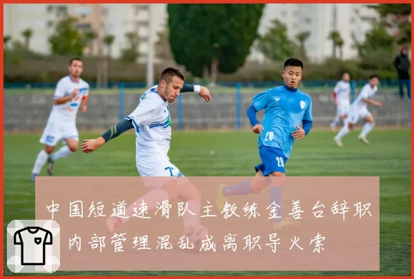 中国短道速滑队主教练金善台辞职,内部管理混乱成离职导火索