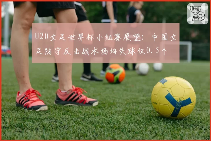 U20女足世界杯小组赛展望:中国女足防守反击战术场均失球仅0.5个