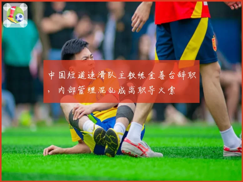 中国短道速滑队主教练金善台辞职,内部管理混乱成离职导火索