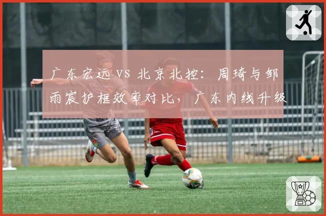 广东宏远 vs 北京北控：周琦与邹雨宸护框效率对比，广东内线升级后争冠拼图更完整