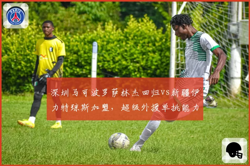 深圳马可波罗萨林杰回归vs新疆伊力特琼斯加盟，超级外援单挑能力能否改变联盟格局