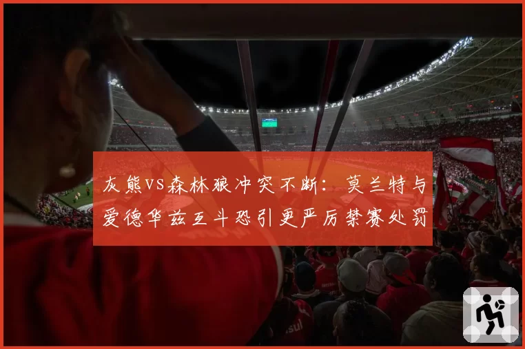 灰熊vs森林狼冲突不断:莫兰特与爱德华兹互斗恐引更严厉禁赛处罚