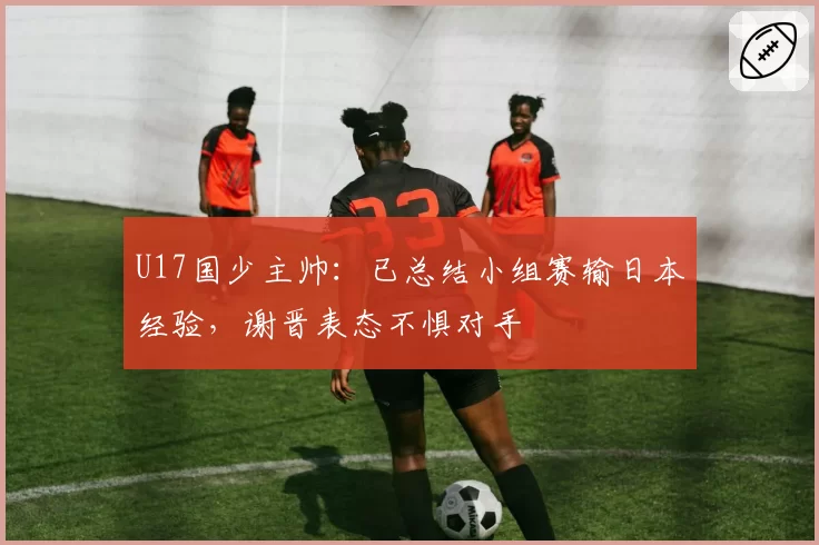 U17国少主帅：已总结小组赛输日本经验，谢晋表态不惧对手