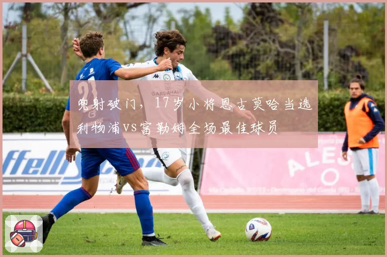 兜射破门，17岁小将恩古莫哈当选利物浦vs富勒姆全场最佳球员