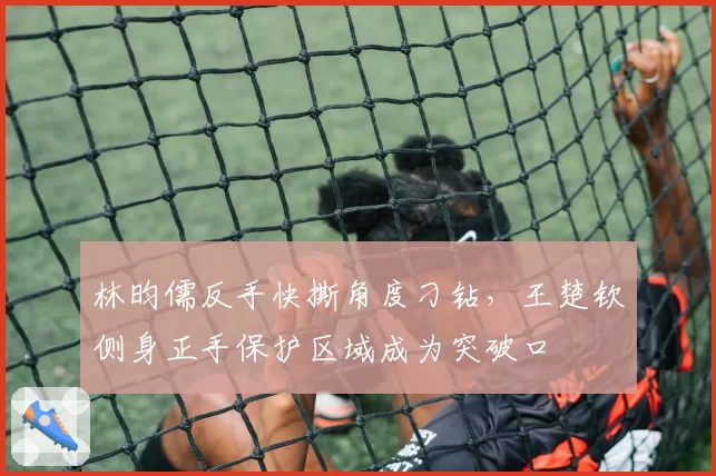 林昀儒反手快撕角度刁钻,王楚钦侧身正手保护区域成为突破口