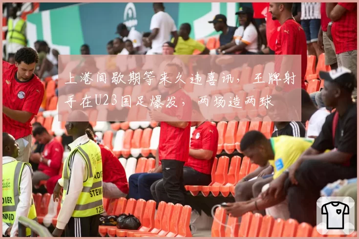 上港间歇期等来久违喜讯，王牌射手在U23国足爆发，两场造两球