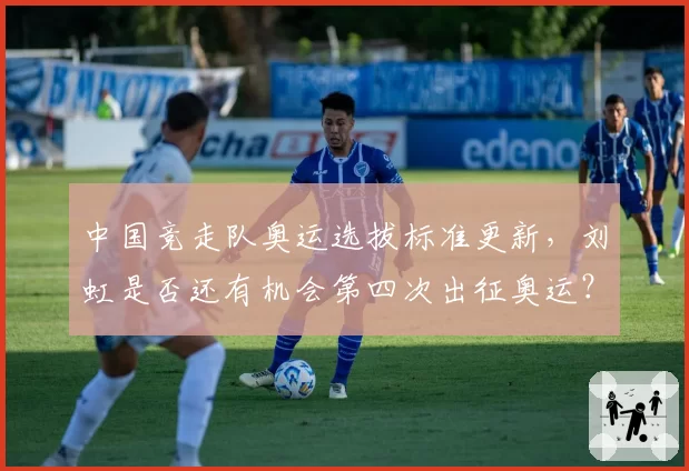 中国竞走队奥运选拔标准更新,刘虹是否还有机会第四次出征奥运?