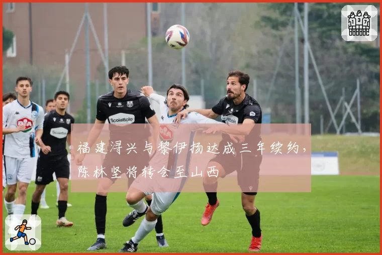 福建浔兴与黎伊扬达成三年续约，陈林坚将转会至山西