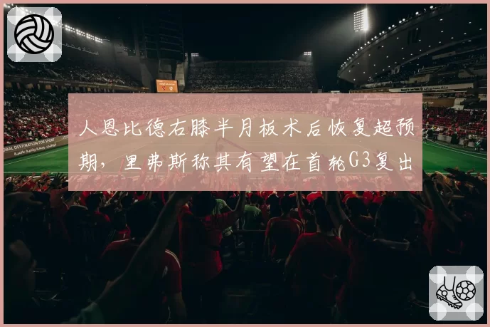 人恩比德右膝半月板术后恢复超预期，里弗斯称其有望在首轮G3复出