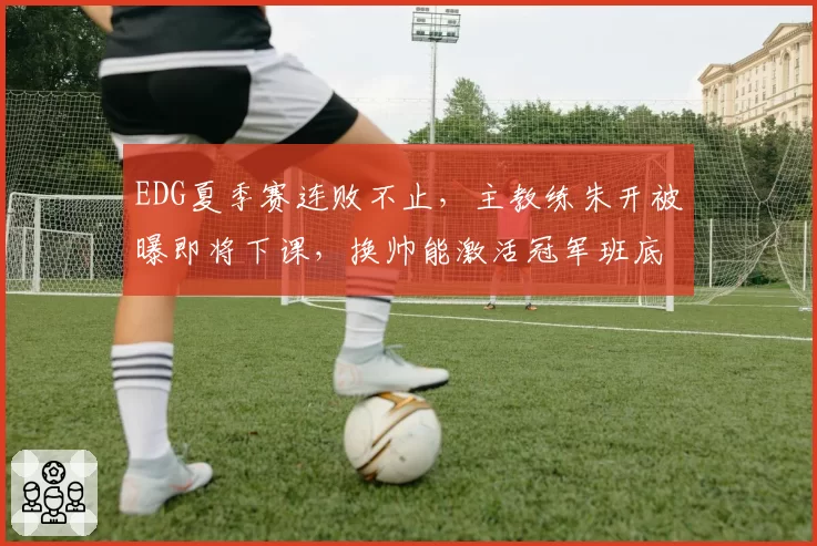EDG夏季赛连败不止,主教练朱开被曝即将下课,换帅能激活冠军班底吗?