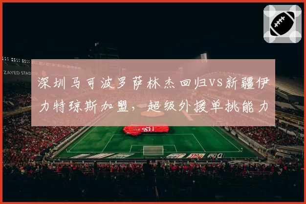 深圳马可波罗萨林杰回归vs新疆伊力特琼斯加盟，超级外援单挑能力能否改变联盟格局
