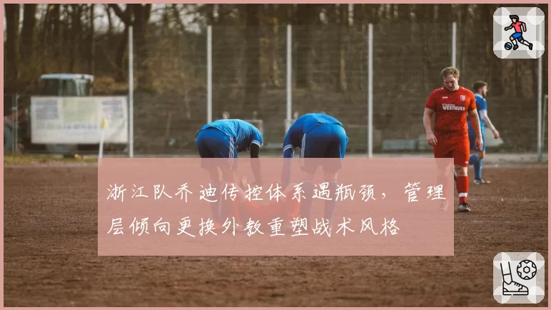 浙江队乔迪传控体系遇瓶颈,管理层倾向更换外教重塑战术风格